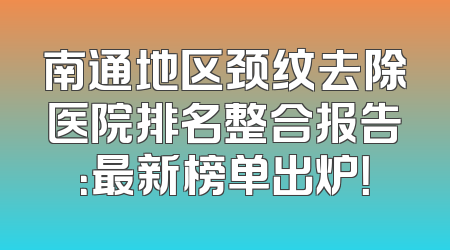 南通地区颈纹去除医院排名整合报告：最新榜单出炉！