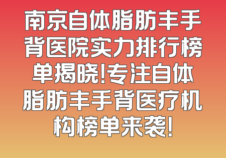 南京自体脂肪丰手背医院实力排行榜单揭晓！专注自体脂肪丰手背医疗机构榜单来袭！