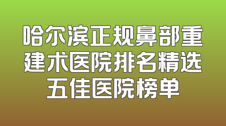 哈尔滨正规鼻部重建术医院排名精选五佳医院榜单