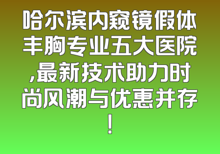 哈尔滨内窥镜假体丰胸专业五大医院，最新技术助力时尚风潮与优惠并存！