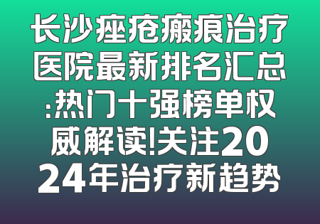 长沙痤疮瘢痕治疗医院最新排名汇总：热门十强榜单权威解读！关注2024年治疗新趋势