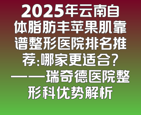 2025年云南自体脂肪丰苹果肌靠谱整形医院排名推荐：哪家更适合？——瑞奇德医院整形科优势解析
