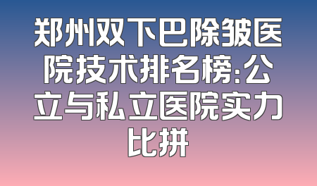 郑州双下巴除皱医院技术排名榜：公立与私立医院实力比拼