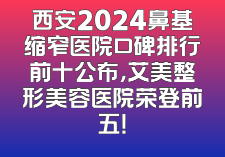 西安2024鼻基缩窄医院口碑排行前十公布，艾美整形美容医院荣登前五！