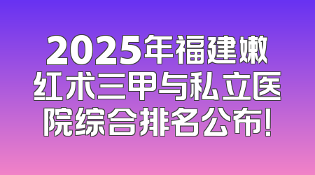 2025年福建嫩红术三甲与私立医院综合排名公布！