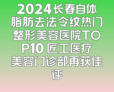 2024长春自体脂肪去法令纹热门整形美容医院TOP10 匠工医疗美容门诊部再获佳评