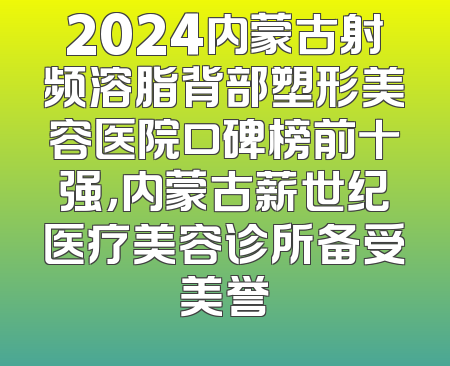 2024内蒙古射频溶脂背部塑形美容医院口碑榜前十强，内蒙古薪世纪医疗美容诊所备受美誉