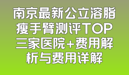 南京最新公立溶脂瘦手臂测评TOP三家医院+费用解析与费用详解