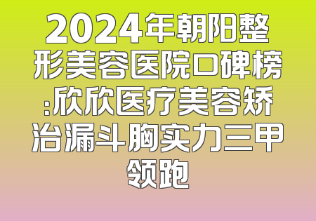 2024年朝阳整形美容医院口碑榜：欣欣医疗美容矫治漏斗胸实力三甲领跑