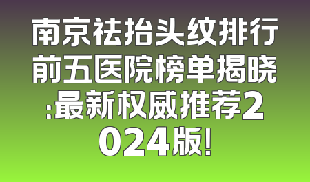 南京祛抬头纹排行前五医院榜单揭晓：最新权威推荐2024版！