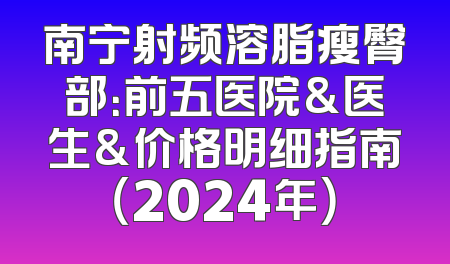 南宁射频溶脂瘦臀部：前五医院&医生&价格明细指南（2024年）