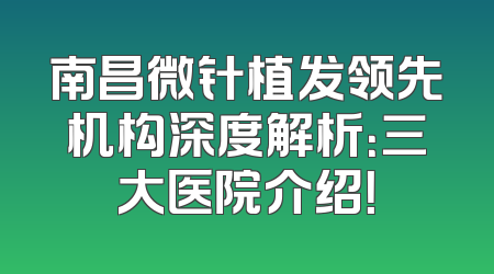 南昌微针植发领先机构深度解析：三大医院介绍！