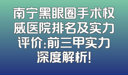 南宁黑眼圈手术权威医院排名及实力评价：前三甲实力深度解析！