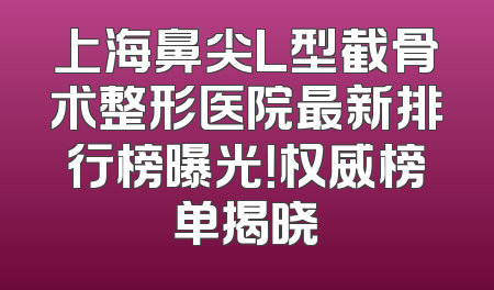 上海鼻尖L型截骨术整形医院最新排行榜曝光！权威榜单揭晓