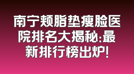 南宁颊脂垫瘦脸医院排名大揭秘：最新排行榜出炉！