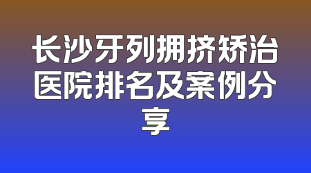 长沙牙列拥挤矫治医院排名及案例分享
