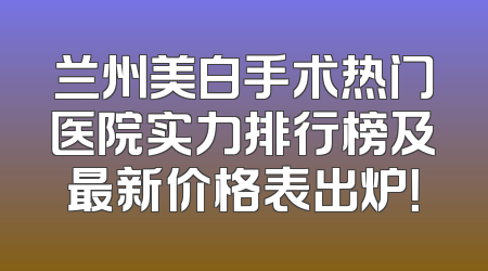 兰州美白手术热门医院实力排行榜及最新价格表出炉！