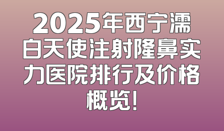 2025年西宁濡白天使注射隆鼻实力医院排行及价格概览！