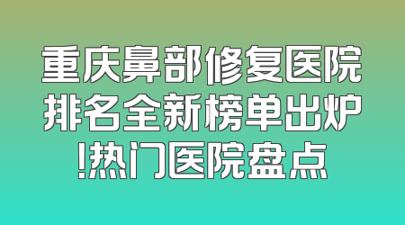 重庆鼻部修复医院排名全新榜单出炉！热门医院盘点