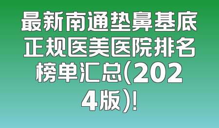 最新南通垫鼻基底正规医美医院排名榜单汇总（2024版）！