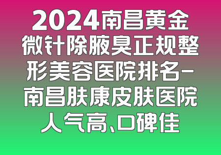 2024南昌黄金微针除腋臭正规整形美容医院排名-南昌肤康皮肤医院人气高、口碑佳