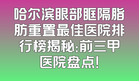 哈尔滨眼部眶隔脂肪重置最佳医院排行榜揭秘：前三甲医院盘点！