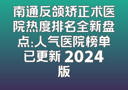 南通反颌矫正术医院热度排名全新盘点：人气医院榜单已更新 2024版