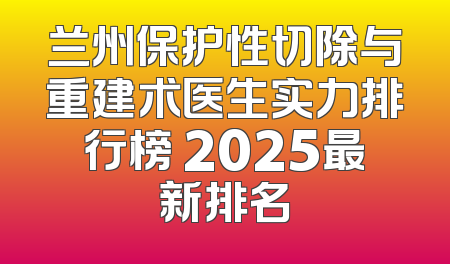 兰州保护性切除与重建术医生实力排行榜 2025最新排名