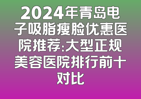 2024年青岛电子吸脂瘦脸优惠医院推荐：大型正规美容医院排行前十对比