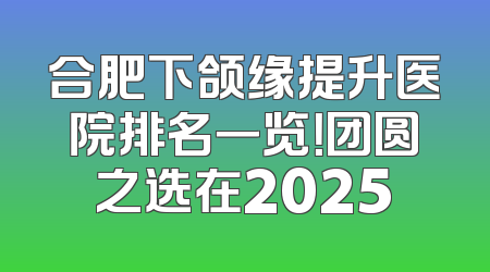 合肥下颌缘提升医院排名一览！团圆之选在2025