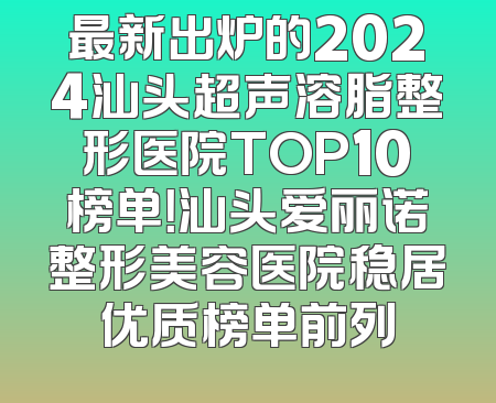 最新出炉的2024汕头超声溶脂整形医院TOP10榜单！汕头爱丽诺整形美容医院稳居优质榜单前列