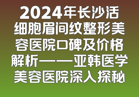 2024年长沙活细胞眉间纹整形美容医院口碑及价格解析——亚韩医学美容医院深入探秘