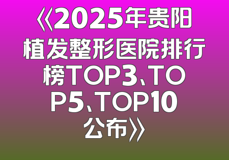 《2025年贵阳植发整形医院排行榜TOP3、TOP5、TOP10公布》