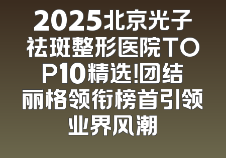 2025北京光子祛斑整形医院TOP10精选！团结丽格领衔榜首引领业界风潮