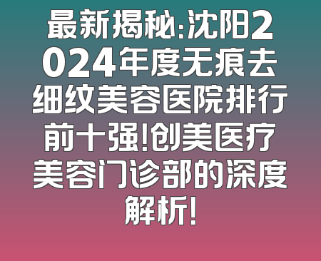 最新揭秘：沈阳2024年度无痕去细纹美容医院排行前十强！创美医疗美容门诊部的深度解析！