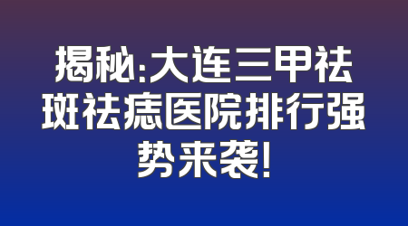 揭秘：大连三甲祛斑祛痣医院排行强势来袭！