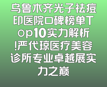 乌鲁木齐光子祛痘印医院口碑榜单Top10实力解析！严代琼医疗美容诊所专业卓越展实力之巅