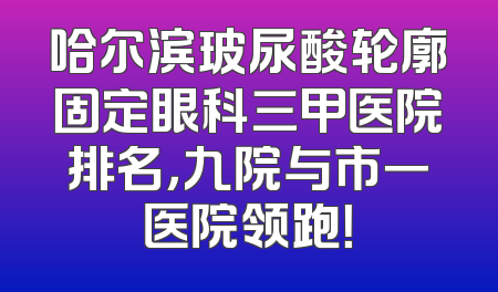 哈尔滨玻尿酸轮廓固定眼科三甲医院排名，九院与市一医院领跑！