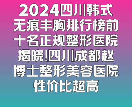2024四川韩式无痕丰胸排行榜前十名正规整形医院揭晓！四川成都赵博士整形美容医院性价比超高