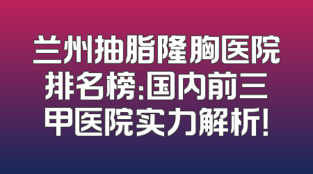 兰州抽脂隆胸医院排名榜：国内前三甲医院实力解析！