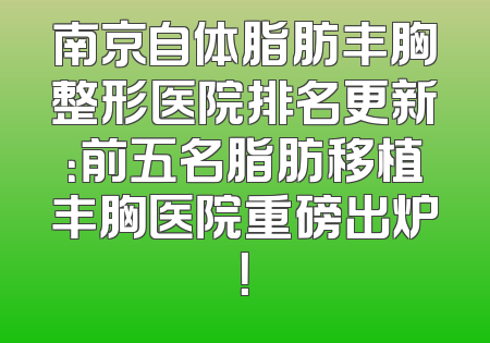 南京自体脂肪丰胸整形医院排名更新：前五名脂肪移植丰胸医院重磅出炉！