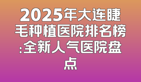 2025年大连睫毛种植医院排名榜：全新人气医院盘点