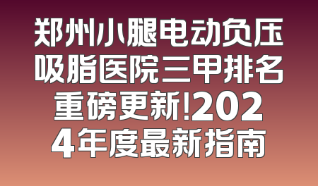 郑州小腿电动负压吸脂医院三甲排名重磅更新！2024年度最新指南