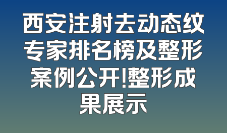 西安注射去动态纹专家排名榜及整形案例公开！整形成果展示