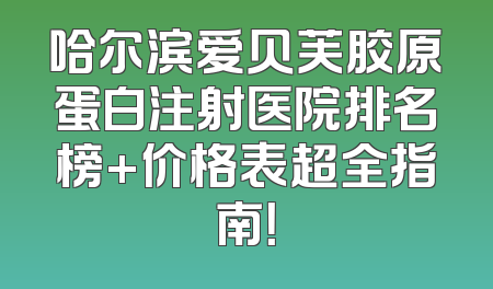 哈尔滨爱贝芙胶原蛋白注射医院排名榜+价格表超全指南！