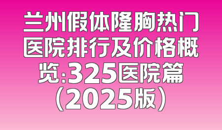 兰州假体隆胸热门医院排行及价格概览：325医院篇（2025版）