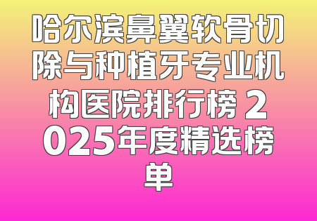 哈尔滨鼻翼软骨切除与种植牙专业机构医院排行榜 2025年度精选榜单