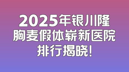 2025年银川隆胸麦假体崭新医院排行揭晓！