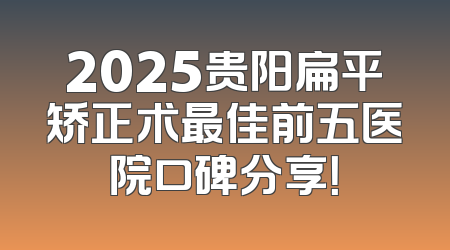 2025贵阳扁平矫正术最佳前五医院口碑分享！