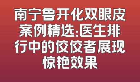 南宁鲁开化双眼皮案例精选：医生排行中的佼佼者展现惊艳效果